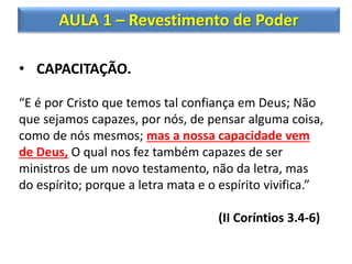 AULA 1 – Revestimento de Poder
• CAPACITAÇÃO.
“E é por Cristo que temos tal confiança em Deus; Não
que sejamos capazes, por nós, de pensar alguma coisa,
como de nós mesmos; mas a nossa capacidade vem
de Deus, O qual nos fez também capazes de ser
ministros de um novo testamento, não da letra, mas
do espírito; porque a letra mata e o espírito vivifica.”
(II Coríntios 3.4-6)
 