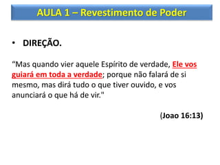 AULA 1 – Revestimento de Poder
• DIREÇÃO.
“Mas quando vier aquele Espírito de verdade, Ele vos
guiará em toda a verdade; porque não falará de si
mesmo, mas dirá tudo o que tiver ouvido, e vos
anunciará o que há de vir."
(Joao 16:13)
 