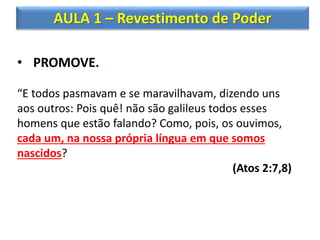 AULA 1 – Revestimento de Poder
• PROMOVE.
“E todos pasmavam e se maravilhavam, dizendo uns
aos outros: Pois quê! não são galileus todos esses
homens que estão falando? Como, pois, os ouvimos,
cada um, na nossa própria língua em que somos
nascidos?
(Atos 2:7,8)
 