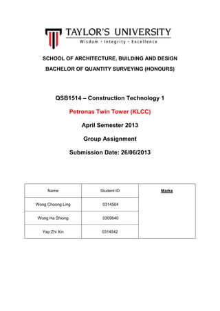SCHOOL OF ARCHITECTURE, BUILDING AND DESIGN
BACHELOR OF QUANTITY SURVEYING (HONOURS)
QSB1514 – Construction Technology 1
Petronas Twin Tower (KLCC)
April Semester 2013
Group Assignment
Submission Date: 26/06/2013
Name Student ID Marks
Wong Choong Ling 0314504
Wong Ha Shiong 0309640
Yap Zhi Xin 0314542
 