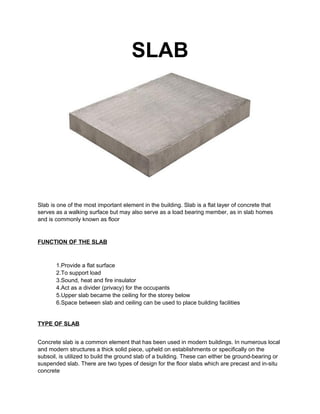 SLAB 
Slab is one of the most important element in the building. Slab is a flat layer of concrete that 
serves as a walking surface but may also serve as a load bearing member, as in slab homes 
and is commonly known as floor 
FUNCTION OF THE SLAB 
1.Provide a flat surface 
2.To support load 
3.Sound, heat and fire insulator 
4.Act as a divider (privacy) for the occupants 
5.Upper slab became the ceiling for the storey below 
6.Space between slab and ceiling can be used to place building facilities 
TYPE OF SLAB 
Concrete slab is a common element that has been used in modern buildings. In numerous local 
and modern structures a thick solid piece, upheld on establishments or specifically on the 
subsoil, is utilized to build the ground slab of a building. These can either be ground-bearing or 
suspended slab. There are two types of design for the floor slabs which are precast and in-situ 
concrete 
 
