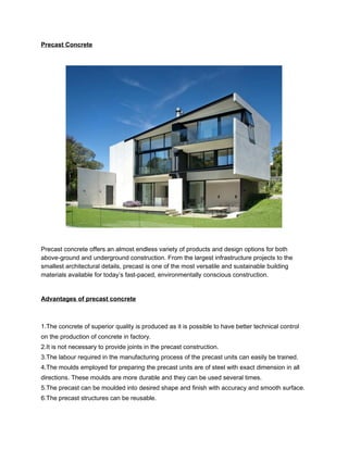 Precast Concrete 
Precast concrete offers an almost endless variety of products and design options for both 
above-ground and underground construction. From the largest infrastructure projects to the 
smallest architectural details, precast is one of the most versatile and sustainable building 
materials available for today’s fast-paced, environmentally conscious construction. 
Advantages of precast concrete 
1.The concrete of superior quality is produced as it is possible to have better technical control 
on the production of concrete in factory. 
2.It is not necessary to provide joints in the precast construction. 
3.The labour required in the manufacturing process of the precast units can easily be trained. 
4.The moulds employed for preparing the precast units are of steel with exact dimension in all 
directions. These moulds are more durable and they can be used several times. 
5.The precast can be moulded into desired shape and finish with accuracy and smooth surface. 
6.The precast structures can be reusable. 
 