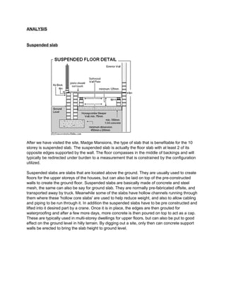 ANALYSIS 
Suspended slab 
After we have visited the site, Madge Mansions, the type of slab that is benefitable for the 10 
storey is suspended slab. The suspended slab is actually the floor slab with at least 2 of its 
opposite edges supported by the wall. The floor compasses in the middle of backings and will 
typically be redirected under burden to a measurement that is constrained by the configuration 
utilized. 
Suspended slabs are slabs that are located above the ground. They are usually used to create 
floors for the upper storeys of the houses, but can also be laid on top of the pre-constructed 
walls to create the ground floor. Suspended slabs are basically made of concrete and steel 
mesh, the same can also be say for ground slab. They are normally pre-fabricated offsite, and 
transported away by truck. Meanwhile some of the slabs have hollow channels running through 
them where these 'hollow core slabs' are used to help reduce weight, and also to allow cabling 
and piping to be run through it. In addition the suspended slabs have to be pre constructed and 
lifted into it desired part by a crane. Once it is in place, the edges are then grouted for 
waterproofing and after a few more days, more concrete is then poured on top to act as a cap. 
These are typically used in multi-storey dwellings for upper floors, but can also be put to good 
effect on the ground level in hilly terrain. By digging out a site, only then can concrete support 
walls be erected to bring the slab height to ground level. 
 