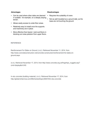Advantages 
• Can be used where other slabs are deemed 
in suitable - for example, on a steeply sloping 
terrain. 
• Allows easily access to under-floor areas. 
• Relatively easy to install once the supports 
and machinery are in place. 
• More effective than bearer / joist sub-floors in 
blocking out noise pollution from upper floors. 
Disadvantages 
• Requires the suitability of crane 
• Not as well insulated as a ground slab, as the 
base are not touching the ground 
REFERENCE 
Reinforcement For Slabs on Ground. (n.d.). Retrieved November 11, 2014, from 
http://www.concreteconstruction.net/concrete-construction/reinforcement-for-slabs-on-ground. 
aspx 
(n.d.). Retrieved November 17, 2014, from http://www.concrete.org.uk/fingertips_nuggets.asp? 
cmd=display&id=245 
In situ concrete (building material). (n.d.). Retrieved November 17, 2014, from 
http://global.britannica.com/EBchecked/topic/284418/in-situ-concrete 
 