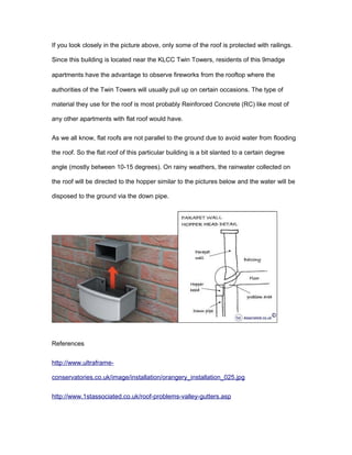 If you look closely in the picture above, only some of the roof is protected with railings. 
Since this building is located near the KLCC Twin Towers, residents of this 9madge 
apartments have the advantage to observe fireworks from the rooftop where the 
authorities of the Twin Towers will usually pull up on certain occasions. The type of 
material they use for the roof is most probably Reinforced Concrete (RC) like most of 
any other apartments with flat roof would have. 
As we all know, flat roofs are not parallel to the ground due to avoid water from flooding 
the roof. So the flat roof of this particular building is a bit slanted to a certain degree 
angle (mostly between 10-15 degrees). On rainy weathers, the rainwater collected on 
the roof will be directed to the hopper similar to the pictures below and the water will be 
disposed to the ground via the down pipe. 
References 
http://www.ultraframe-conservatories. 
co.uk/image/installation/orangery_installation_025.jpg 
http://www.1stassociated.co.uk/roof-problems-valley-gutters.asp 
 