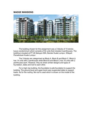 MADGE MANSIONS 
The building chosen for this assignment was a 3 blocks of 10 stories 
luxury condominium which consists of 52 units that includes 6 penthouses. The 
building is located at PT 26 Seksyen 89A, Bandar Kuala Lumpur, Wilayah 
Persekutuan Kuala Lumpur. 
The 3 blocks are categorized as Block A, Block B and Block C. Block A 
has 14 units with 2 penthouses while Block B and Block C has 16 units with 2 
penthouses each. However, they do share similar designs and types of 
foundation, slabs and roof to each other. 
For a high rise building, the foundation is pile foundation to support the 
building. The ground level and upper level uses suspended slabs to support 
loads. As for the roofing, flat roof is used which is shown on the model of the 
building. 
 