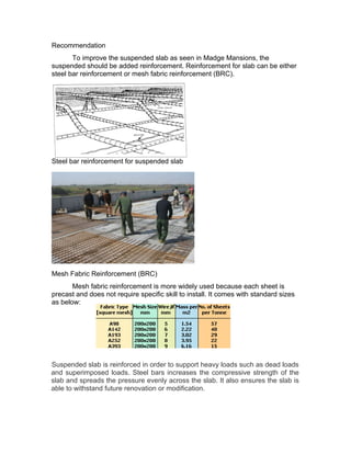 Recommendation 
To improve the suspended slab as seen in Madge Mansions, the 
suspended should be added reinforcement. Reinforcement for slab can be either 
steel bar reinforcement or mesh fabric reinforcement (BRC). 
Steel bar reinforcement for suspended slab 
Mesh Fabric Reinforcement (BRC) 
Mesh fabric reinforcement is more widely used because each sheet is 
precast and does not require specific skill to install. It comes with standard sizes 
as below: 
Suspended slab is reinforced in order to support heavy loads such as dead loads 
and superimposed loads. Steel bars increases the compressive strength of the 
slab and spreads the pressure evenly across the slab. It also ensures the slab is 
able to withstand future renovation or modification. 
 