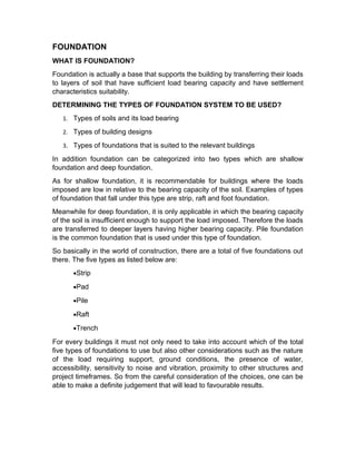 FOUNDATION 
WHAT IS FOUNDATION? 
Foundation is actually a base that supports the building by transferring their loads 
to layers of soil that have sufficient load bearing capacity and have settlement 
characteristics suitability. 
DETERMINING THE TYPES OF FOUNDATION SYSTEM TO BE USED? 
1. Types of soils and its load bearing 
2. Types of building designs 
3. Types of foundations that is suited to the relevant buildings 
In addition foundation can be categorized into two types which are shallow 
foundation and deep foundation. 
As for shallow foundation, it is recommendable for buildings where the loads 
imposed are low in relative to the bearing capacity of the soil. Examples of types 
of foundation that fall under this type are strip, raft and foot foundation. 
Meanwhile for deep foundation, it is only applicable in which the bearing capacity 
of the soil is insufficient enough to support the load imposed. Therefore the loads 
are transferred to deeper layers having higher bearing capacity. Pile foundation 
is the common foundation that is used under this type of foundation. 
So basically in the world of construction, there are a total of five foundations out 
there. The five types as listed below are: 
·Strip 
·Pad 
·Pile 
·Raft 
·Trench 
For every buildings it must not only need to take into account which of the total 
five types of foundations to use but also other considerations such as the nature 
of the load requiring support, ground conditions, the presence of water, 
accessibility, sensitivity to noise and vibration, proximity to other structures and 
project timeframes. So from the careful consideration of the choices, one can be 
able to make a definite judgement that will lead to favourable results. 
 