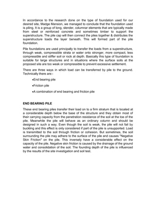 In accordance to the research done on the type of foundation used for our 
desired site, Madge Mansion, we managed to conclude that the foundation used 
is piling. It is a group of long, slender, columnar elements that are typically made 
from steel or reinforced concrete and sometimes timber to support the 
superstructure. The pile cap will then connect the piles together & distributes the 
superstructure loads the layer beneath. This will formed part of the pile 
foundation. 
Pile foundations are used principally to transfer the loads from a superstructure, 
through weak, compressible strata or water onto stronger, more compact, less 
compressible and stiffer soil or rock at depth. Basically this type of foundation is 
suitable for large structures and in situations where the surface soils at the 
proposed site are too weak or compressible to prevent excessive settlement. 
There are three ways in which load can be transferred by pile to the ground. 
Technically there are:- 
·End bearing pile 
·Friction pile 
·A combination of end bearing and friction pile 
END BEARING PILE 
These end bearing piles transfer their load on to a firm stratum that is located at 
a considerable depth below the base of the structure and they obtain most of 
their carrying capacity from the penetration resistance of the soil at the toe of the 
pile. Meanwhile the pile will behave as an ordinary column and should be 
designed in such a way. Even though the soil is weak, the pile will not fail by 
buckling and this effect is only considered if part of the pile is unsupported. Load 
is transmitted to the soil through friction or cohesion. But sometimes, the soil 
surrounding the pile may adhere to the surface of the pile and causes "Negative 
Skin Friction" on the pile. This inversely have a considerable effect on the 
capacity of the pile. Negative skin friction is caused by the drainage of the ground 
water and consolidation of the soil. The founding depth of the pile is influenced 
by the results of the site investigation and soil test. 
 