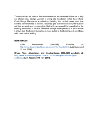 To summarize it all, there a few definite reasons as mentioned above as to why 
our chosen site, Madge Mansion is using pile foundation rather than others. 
Firstly Madge Mansion is a multi-storey building that carried heavy loads that 
need to be transmitted to the soil. Secondly pile foundation is useful for surface 
soil that are weak and compressible. So that it can support the heavy load of the 
building transmitted to the soil. Therefore through the explanation of each reason 
it shows that this type of foundation is more suited to this building as it provides a 
solid base for the building. 
REFERENCES 
1.Pile Foundations. [ONLINE] Available at: 
http://www.designingbuildings.co.uk/wiki/Pile_foundations. [Last Accessed 
15 Nov 2014]. 
Driven Piles: Advantages and disadvantages. [ONLINE] Available at: 
http://www.abuildersengineer.com/2012/11/driven-piles-advantages-and. 
html. [Last Accessed 15 Nov 2014]. 
 