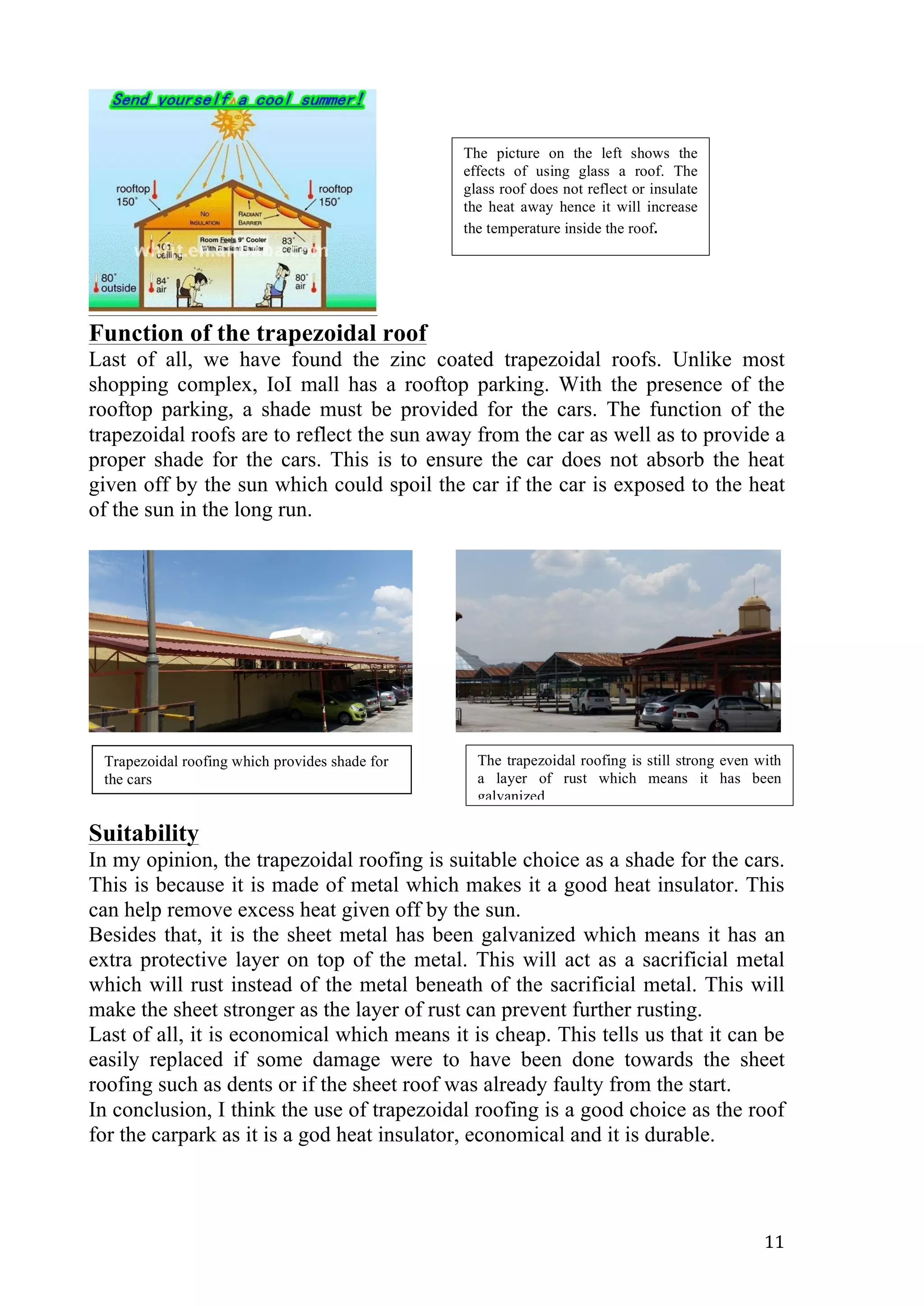   11	
  
Function of the trapezoidal roof
Last of all, we have found the zinc coated trapezoidal roofs. Unlike most
shopping complex, IoI mall has a rooftop parking. With the presence of the
rooftop parking, a shade must be provided for the cars. The function of the
trapezoidal roofs are to reflect the sun away from the car as well as to provide a
proper shade for the cars. This is to ensure the car does not absorb the heat
given off by the sun which could spoil the car if the car is exposed to the heat
of the sun in the long run.
Suitability
In my opinion, the trapezoidal roofing is suitable choice as a shade for the cars.
This is because it is made of metal which makes it a good heat insulator. This
can help remove excess heat given off by the sun.
Besides that, it is the sheet metal has been galvanized which means it has an
extra protective layer on top of the metal. This will act as a sacrificial metal
which will rust instead of the metal beneath of the sacrificial metal. This will
make the sheet stronger as the layer of rust can prevent further rusting.
Last of all, it is economical which means it is cheap. This tells us that it can be
easily replaced if some damage were to have been done towards the sheet
roofing such as dents or if the sheet roof was already faulty from the start.
In conclusion, I think the use of trapezoidal roofing is a good choice as the roof
for the carpark as it is a god heat insulator, economical and it is durable.
The picture on the left shows the
effects of using glass a roof. The
glass roof does not reflect or insulate
the heat away hence it will increase
the temperature inside the roof.	
  
Trapezoidal roofing which provides shade for
the cars
The trapezoidal roofing is still strong even with
a layer of rust which means it has been
galvanized
 