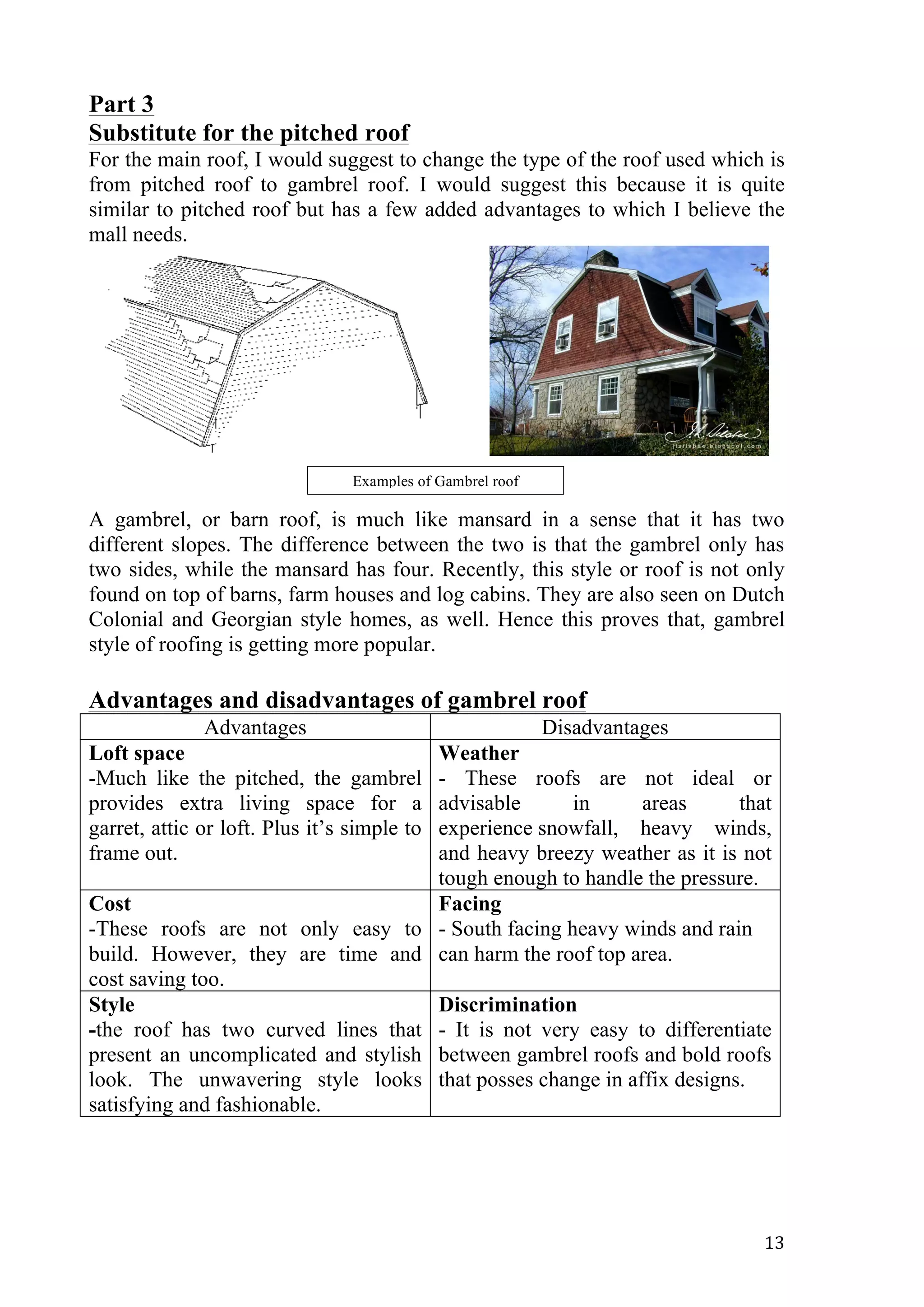   13	
  
Part 3
Substitute for the pitched roof
For the main roof, I would suggest to change the type of the roof used which is
from pitched roof to gambrel roof. I would suggest this because it is quite
similar to pitched roof but has a few added advantages to which I believe the
mall needs.
A gambrel, or barn roof, is much like mansard in a sense that it has two
different slopes. The difference between the two is that the gambrel only has
two sides, while the mansard has four. Recently, this style or roof is not only
found on top of barns, farm houses and log cabins. They are also seen on Dutch
Colonial and Georgian style homes, as well. Hence this proves that, gambrel
style of roofing is getting more popular.
Advantages and disadvantages of gambrel roof
Advantages Disadvantages
Loft space
-Much like the pitched, the gambrel
provides extra living space for a
garret, attic or loft. Plus it’s simple to
frame out.
Weather
- These roofs are not ideal or
advisable in areas that
experience snowfall, heavy winds,
and heavy breezy weather as it is not
tough enough to handle the pressure.
Cost
-These roofs are not only easy to
build. However, they are time and
cost saving too.
Facing
- South facing heavy winds and rain
can harm the roof top area.
Style
-the roof has two curved lines that
present an uncomplicated and stylish
look. The unwavering style looks
satisfying and fashionable.
Discrimination
- It is not very easy to differentiate
between gambrel roofs and bold roofs
that posses change in affix designs.
Examples of Gambrel roof
 