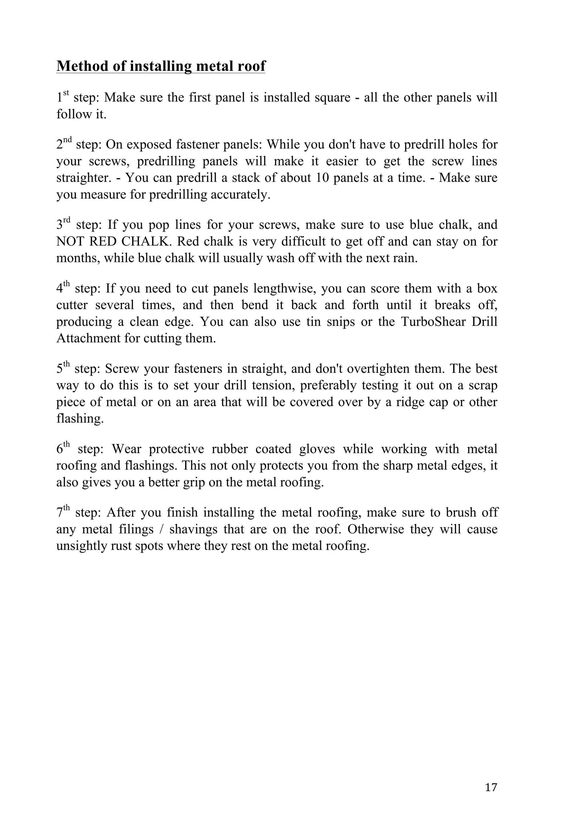   17	
  
Method of installing metal roof
1st
step: Make sure the first panel is installed square - all the other panels will
follow it.
2nd
step: On exposed fastener panels: While you don't have to predrill holes for
your screws, predrilling panels will make it easier to get the screw lines
straighter. - You can predrill a stack of about 10 panels at a time. - Make sure
you measure for predrilling accurately.
3rd
step: If you pop lines for your screws, make sure to use blue chalk, and
NOT RED CHALK. Red chalk is very difficult to get off and can stay on for
months, while blue chalk will usually wash off with the next rain.
4th
step: If you need to cut panels lengthwise, you can score them with a box
cutter several times, and then bend it back and forth until it breaks off,
producing a clean edge. You can also use tin snips or the TurboShear Drill
Attachment for cutting them.
5th
step: Screw your fasteners in straight, and don't overtighten them. The best
way to do this is to set your drill tension, preferably testing it out on a scrap
piece of metal or on an area that will be covered over by a ridge cap or other
flashing.
6th
step: Wear protective rubber coated gloves while working with metal
roofing and flashings. This not only protects you from the sharp metal edges, it
also gives you a better grip on the metal roofing.
7th
step: After you finish installing the metal roofing, make sure to brush off
any metal filings / shavings that are on the roof. Otherwise they will cause
unsightly rust spots where they rest on the metal roofing.
 