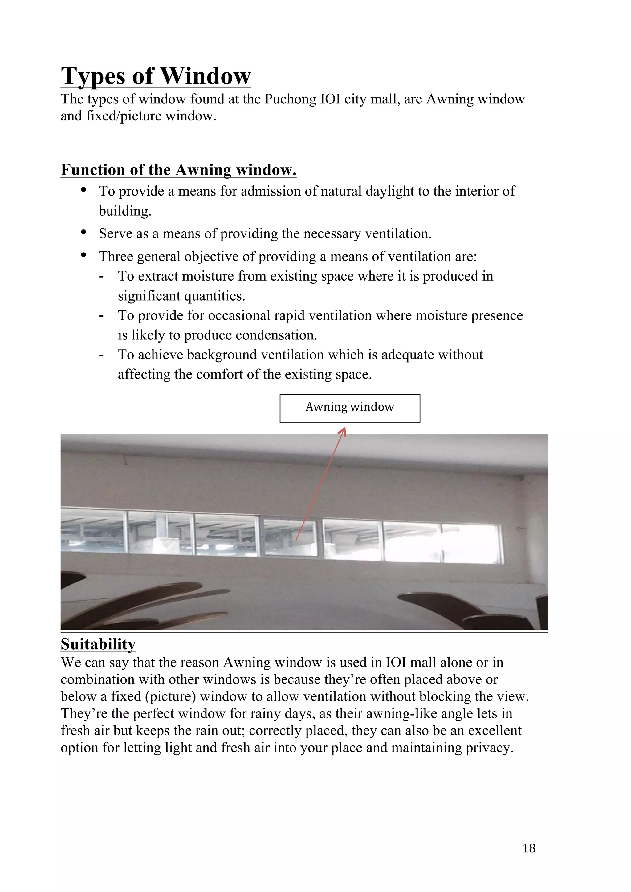   18	
  
Types of Window
The types of window found at the Puchong IOI city mall, are Awning window
and fixed/picture window.
Function of the Awning window.
• To provide a means for admission of natural daylight to the interior of
building.
• Serve as a means of providing the necessary ventilation.
• Three general objective of providing a means of ventilation are:
- To extract moisture from existing space where it is produced in
significant quantities.
- To provide for occasional rapid ventilation where moisture presence
is likely to produce condensation.
- To achieve background ventilation which is adequate without
affecting the comfort of the existing space.
Suitability
We can say that the reason Awning window is used in IOI mall alone or in
combination with other windows is because they’re often placed above or
below a fixed (picture) window to allow ventilation without blocking the view.
They’re the perfect window for rainy days, as their awning-like angle lets in
fresh air but keeps the rain out; correctly placed, they can also be an excellent
option for letting light and fresh air into your place and maintaining privacy.
Awning	
  window	
  
 