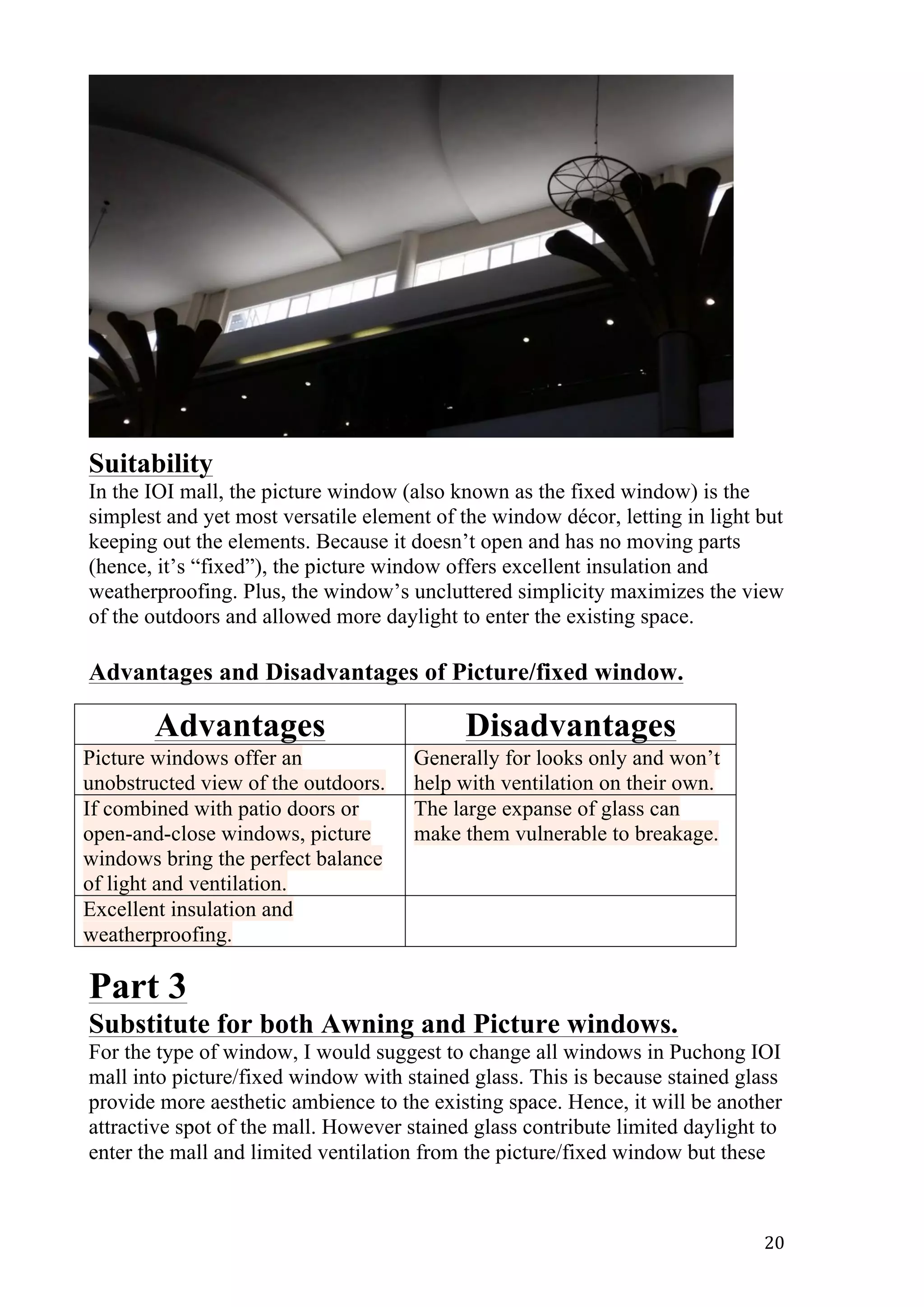   20	
  
Suitability
In the IOI mall, the picture window (also known as the fixed window) is the
simplest and yet most versatile element of the window décor, letting in light but
keeping out the elements. Because it doesn’t open and has no moving parts
(hence, it’s “fixed”), the picture window offers excellent insulation and
weatherproofing. Plus, the window’s uncluttered simplicity maximizes the view
of the outdoors and allowed more daylight to enter the existing space.
Advantages and Disadvantages of Picture/fixed window.
Part 3
Substitute for both Awning and Picture windows.
For the type of window, I would suggest to change all windows in Puchong IOI
mall into picture/fixed window with stained glass. This is because stained glass
provide more aesthetic ambience to the existing space. Hence, it will be another
attractive spot of the mall. However stained glass contribute limited daylight to
enter the mall and limited ventilation from the picture/fixed window but these
Advantages Disadvantages
Picture windows offer an
unobstructed view of the outdoors.
Generally for looks only and won’t
help with ventilation on their own.
If combined with patio doors or
open-and-close windows, picture
windows bring the perfect balance
of light and ventilation.
The large expanse of glass can
make them vulnerable to breakage.
Excellent insulation and
weatherproofing.
 