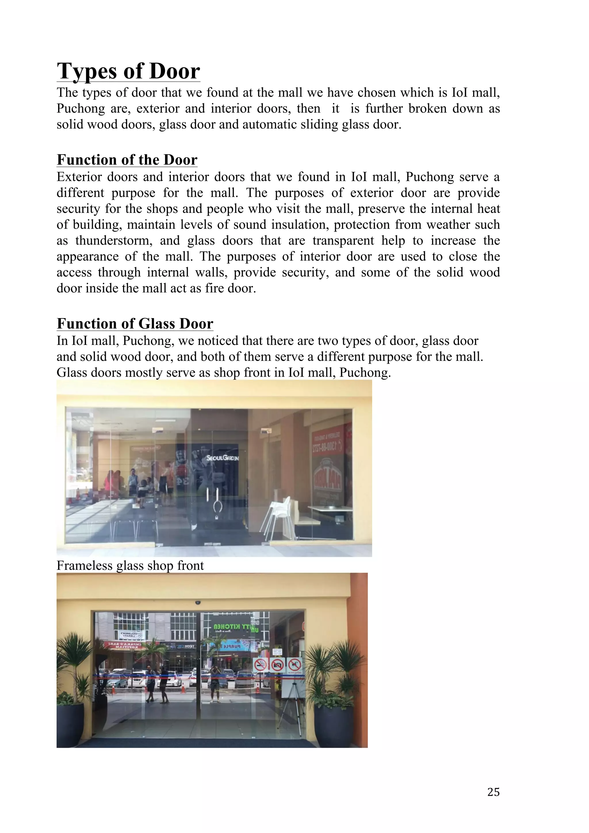   25	
  
Types of Door
The types of door that we found at the mall we have chosen which is IoI mall,
Puchong are, exterior and interior doors, then it is further broken down as
solid wood doors, glass door and automatic sliding glass door.
Function of the Door
Exterior doors and interior doors that we found in IoI mall, Puchong serve a
different purpose for the mall. The purposes of exterior door are provide
security for the shops and people who visit the mall, preserve the internal heat
of building, maintain levels of sound insulation, protection from weather such
as thunderstorm, and glass doors that are transparent help to increase the
appearance of the mall. The purposes of interior door are used to close the
access through internal walls, provide security, and some of the solid wood
door inside the mall act as fire door.
Function of Glass Door
In IoI mall, Puchong, we noticed that there are two types of door, glass door
and solid wood door, and both of them serve a different purpose for the mall.
Glass doors mostly serve as shop front in IoI mall, Puchong.
Frameless glass shop front
 