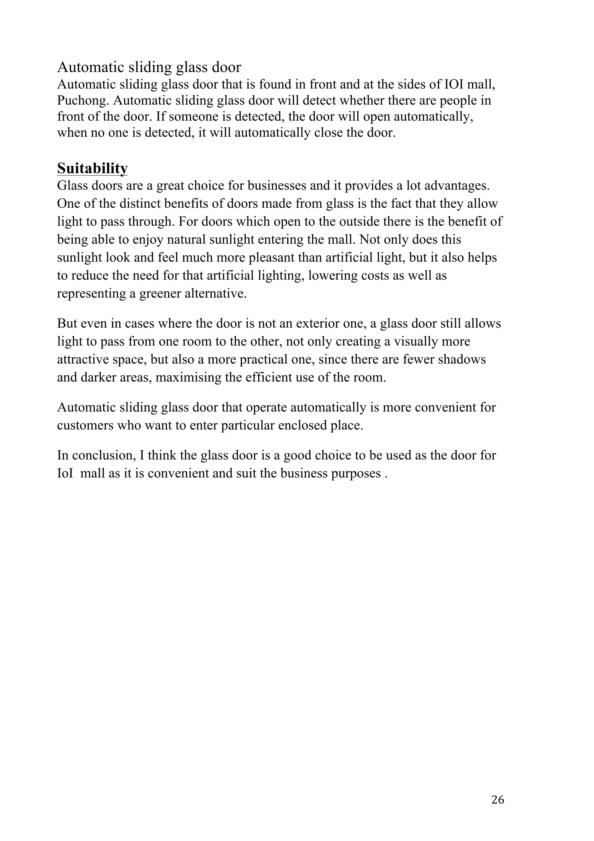   26	
  
Automatic sliding glass door
Automatic sliding glass door that is found in front and at the sides of IOI mall,
Puchong. Automatic sliding glass door will detect whether there are people in
front of the door. If someone is detected, the door will open automatically,
when no one is detected, it will automatically close the door.
Suitability
Glass doors are a great choice for businesses and it provides a lot advantages.
One of the distinct benefits of doors made from glass is the fact that they allow
light to pass through. For doors which open to the outside there is the benefit of
being able to enjoy natural sunlight entering the mall. Not only does this
sunlight look and feel much more pleasant than artificial light, but it also helps
to reduce the need for that artificial lighting, lowering costs as well as
representing a greener alternative.
But even in cases where the door is not an exterior one, a glass door still allows
light to pass from one room to the other, not only creating a visually more
attractive space, but also a more practical one, since there are fewer shadows
and darker areas, maximising the efficient use of the room.
Automatic sliding glass door that operate automatically is more convenient for
customers who want to enter particular enclosed place.
In conclusion, I think the glass door is a good choice to be used as the door for
IoI mall as it is convenient and suit the business purposes .
 