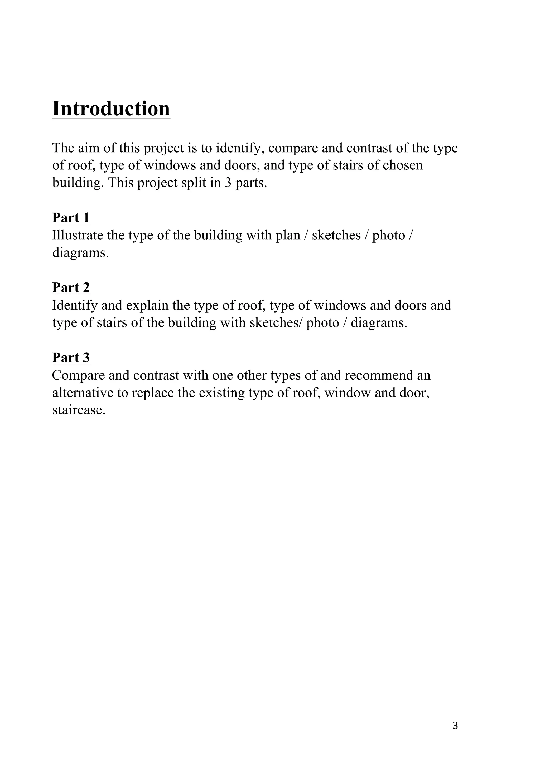   3	
  
Introduction
The aim of this project is to identify, compare and contrast of the type
of roof, type of windows and doors, and type of stairs of chosen
building. This project split in 3 parts.
Part 1
Illustrate the type of the building with plan / sketches / photo /
diagrams.
Part 2
Identify and explain the type of roof, type of windows and doors and
type of stairs of the building with sketches/ photo / diagrams.
Part 3
Compare and contrast with one other types of and recommend an
alternative to replace the existing type of roof, window and door,
staircase.
 