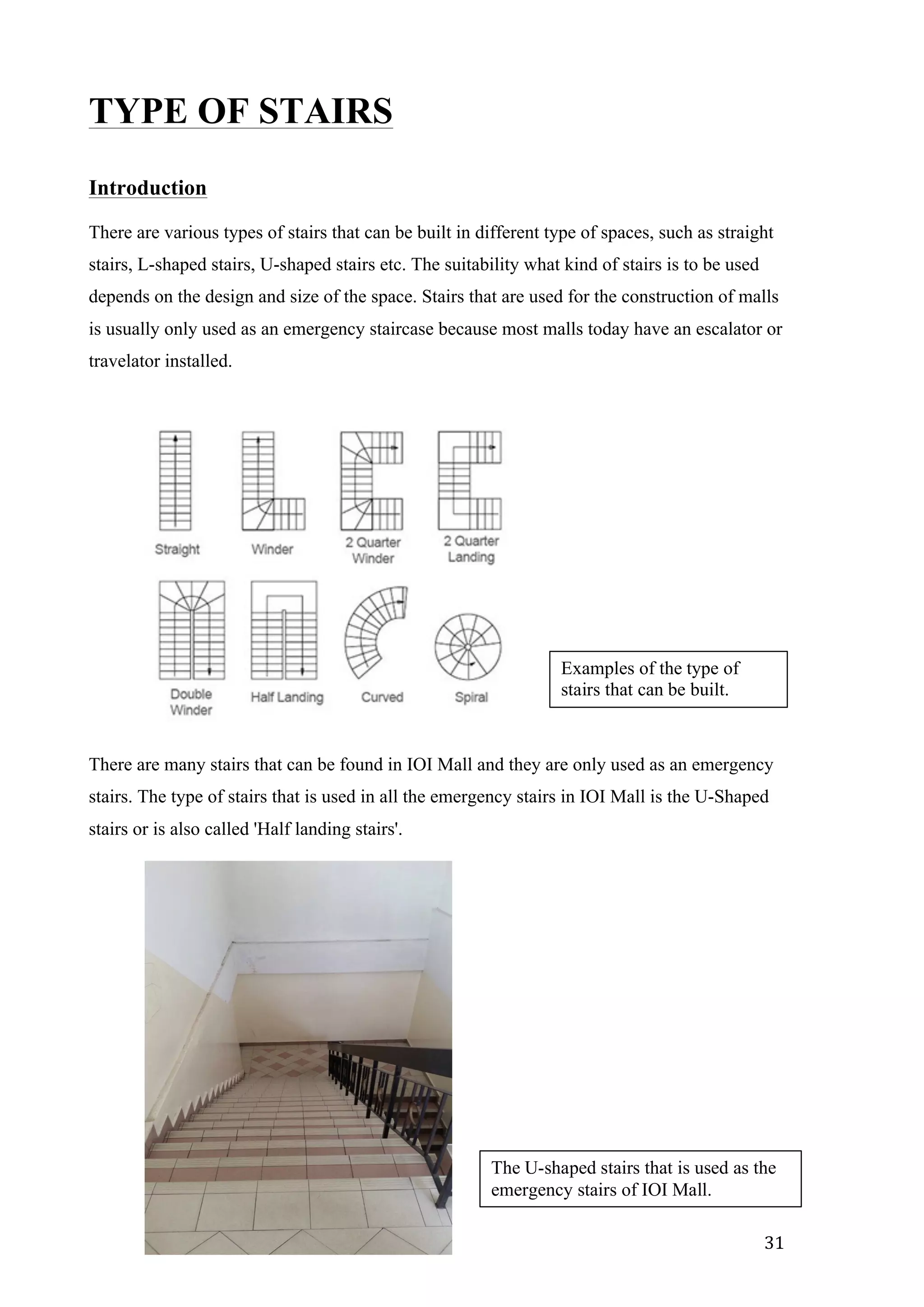   31	
  
TYPE OF STAIRS
Introduction
There are various types of stairs that can be built in different type of spaces, such as straight
stairs, L-shaped stairs, U-shaped stairs etc. The suitability what kind of stairs is to be used
depends on the design and size of the space. Stairs that are used for the construction of malls
is usually only used as an emergency staircase because most malls today have an escalator or
travelator installed.
There are many stairs that can be found in IOI Mall and they are only used as an emergency
stairs. The type of stairs that is used in all the emergency stairs in IOI Mall is the U-Shaped
stairs or is also called 'Half landing stairs'.
Examples of the type of
stairs that can be built.
The U-shaped stairs that is used as the
emergency stairs of IOI Mall.
 