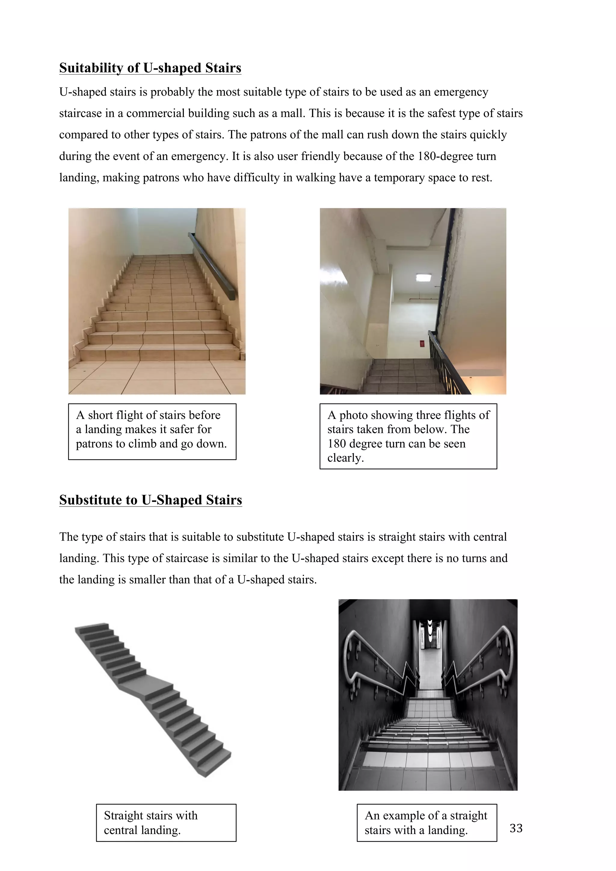   33	
  
Suitability of U-shaped Stairs
U-shaped stairs is probably the most suitable type of stairs to be used as an emergency
staircase in a commercial building such as a mall. This is because it is the safest type of stairs
compared to other types of stairs. The patrons of the mall can rush down the stairs quickly
during the event of an emergency. It is also user friendly because of the 180-degree turn
landing, making patrons who have difficulty in walking have a temporary space to rest.
Substitute to U-Shaped Stairs
The type of stairs that is suitable to substitute U-shaped stairs is straight stairs with central
landing. This type of staircase is similar to the U-shaped stairs except there is no turns and
the landing is smaller than that of a U-shaped stairs.
A short flight of stairs before
a landing makes it safer for
patrons to climb and go down.
A photo showing three flights of
stairs taken from below. The
180 degree turn can be seen
clearly.
Straight stairs with
central landing.
An example of a straight
stairs with a landing.
 