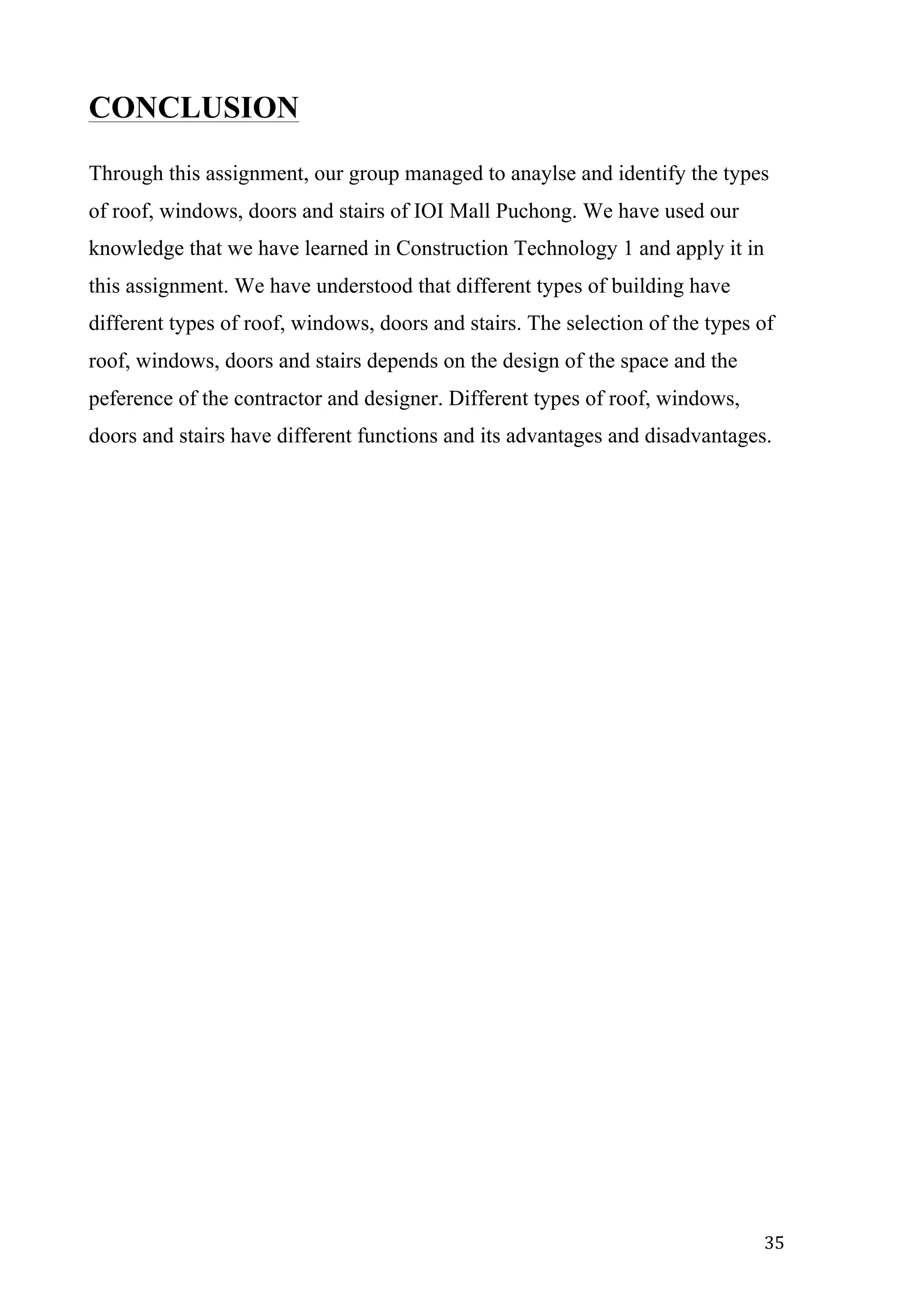   35	
  
CONCLUSION
Through this assignment, our group managed to anaylse and identify the types
of roof, windows, doors and stairs of IOI Mall Puchong. We have used our
knowledge that we have learned in Construction Technology 1 and apply it in
this assignment. We have understood that different types of building have
different types of roof, windows, doors and stairs. The selection of the types of
roof, windows, doors and stairs depends on the design of the space and the
peference of the contractor and designer. Different types of roof, windows,
doors and stairs have different functions and its advantages and disadvantages.
 
