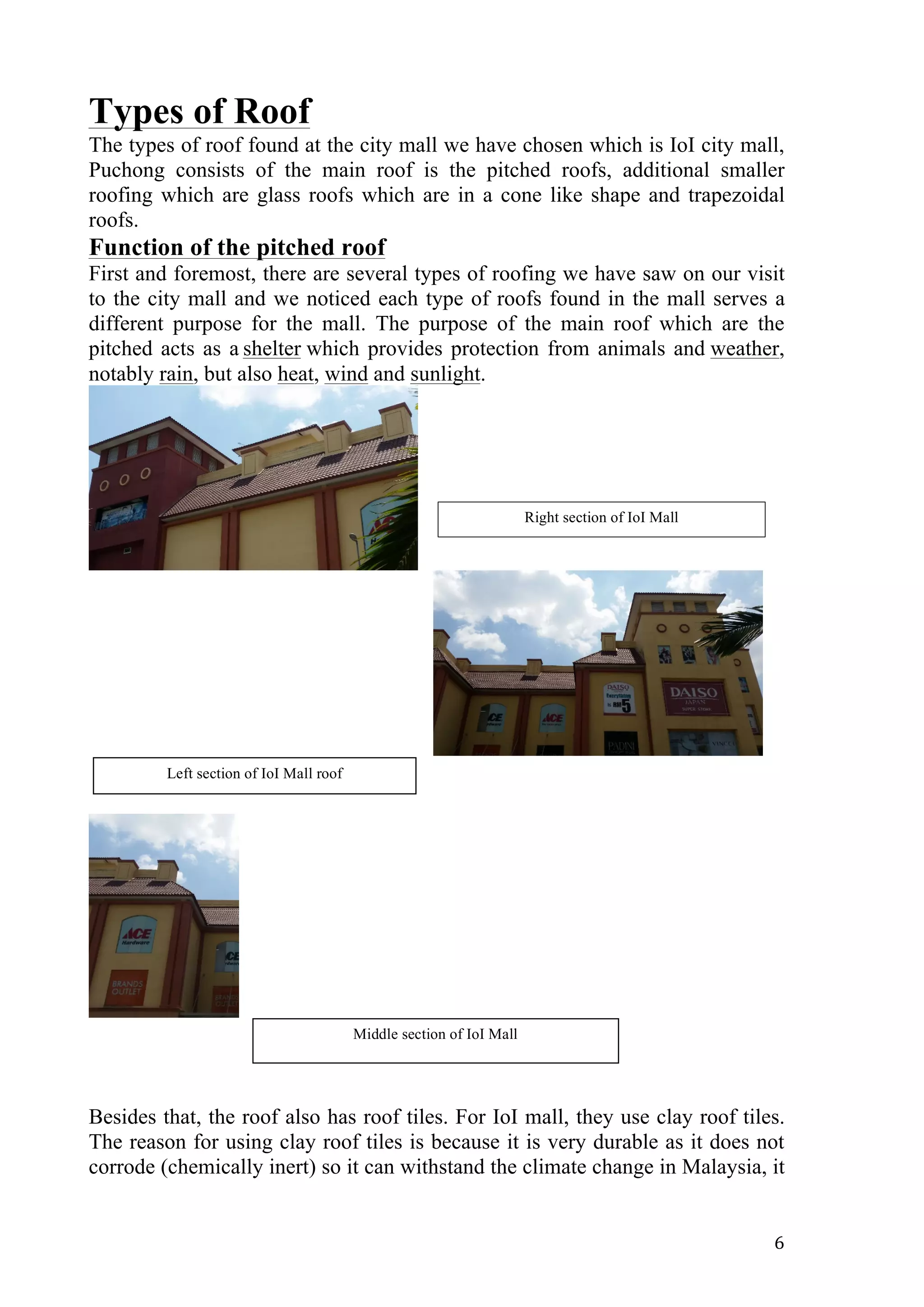   6	
  
Types of Roof
The types of roof found at the city mall we have chosen which is IoI city mall,
Puchong consists of the main roof is the pitched roofs, additional smaller
roofing which are glass roofs which are in a cone like shape and trapezoidal
roofs.
Function of the pitched roof
First and foremost, there are several types of roofing we have saw on our visit
to the city mall and we noticed each type of roofs found in the mall serves a
different purpose for the mall. The purpose of the main roof which are the
pitched acts as a shelter which provides protection from animals and weather,
notably rain, but also heat, wind and sunlight.
Besides that, the roof also has roof tiles. For IoI mall, they use clay roof tiles.
The reason for using clay roof tiles is because it is very durable as it does not
corrode (chemically inert) so it can withstand the climate change in Malaysia, it
Left section of IoI Mall roof
Right section of IoI Mall
Middle section of IoI Mall
 