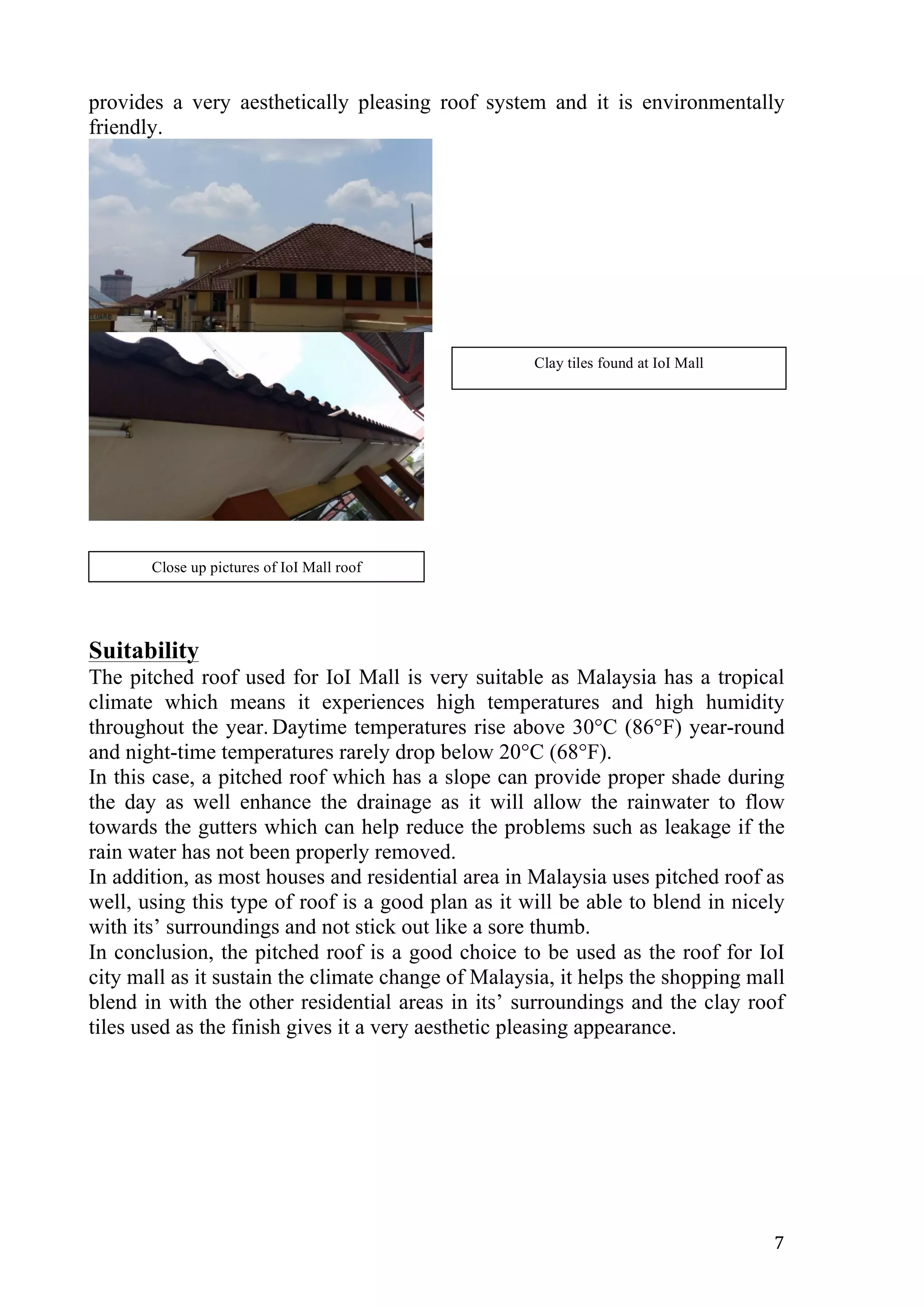   7	
  
provides a very aesthetically pleasing roof system and it is environmentally
friendly.
Suitability
The pitched roof used for IoI Mall is very suitable as Malaysia has a tropical
climate which means it experiences high temperatures and high humidity
throughout the year. Daytime temperatures rise above 30°C (86°F) year-round
and night-time temperatures rarely drop below 20°C (68°F).
In this case, a pitched roof which has a slope can provide proper shade during
the day as well enhance the drainage as it will allow the rainwater to flow
towards the gutters which can help reduce the problems such as leakage if the
rain water has not been properly removed.
In addition, as most houses and residential area in Malaysia uses pitched roof as
well, using this type of roof is a good plan as it will be able to blend in nicely
with its’ surroundings and not stick out like a sore thumb.
In conclusion, the pitched roof is a good choice to be used as the roof for IoI
city mall as it sustain the climate change of Malaysia, it helps the shopping mall
blend in with the other residential areas in its’ surroundings and the clay roof
tiles used as the finish gives it a very aesthetic pleasing appearance.
Close up pictures of IoI Mall roof
Clay tiles found at IoI Mall
 
