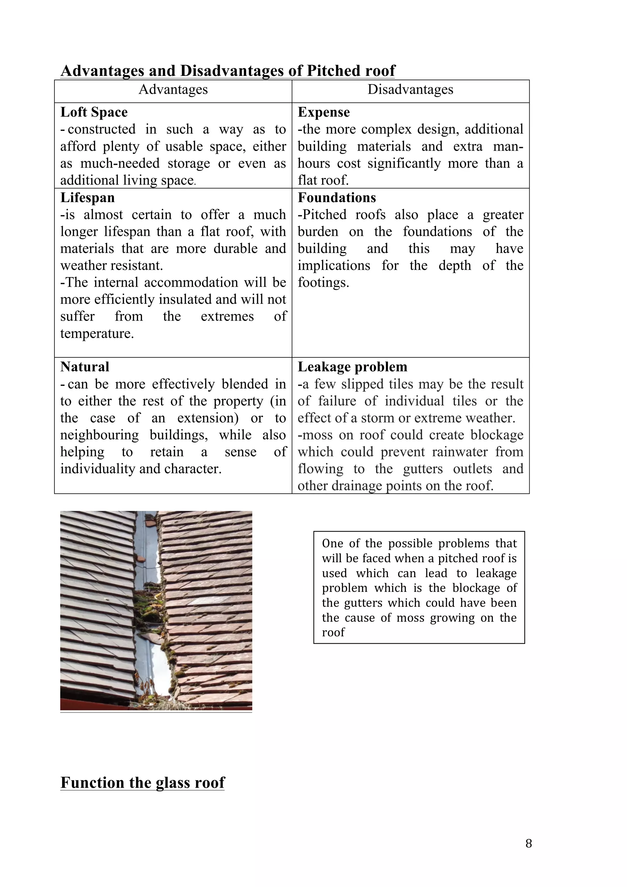   8	
  
Advantages and Disadvantages of Pitched roof
Advantages Disadvantages
Loft Space
- constructed in such a way as to
afford plenty of usable space, either
as much-needed storage or even as
additional living space.
Expense
-the more complex design, additional
building materials and extra man-
hours cost significantly more than a
flat roof.
Lifespan
-is almost certain to offer a much
longer lifespan than a flat roof, with
materials that are more durable and
weather resistant.
-The internal accommodation will be
more efficiently insulated and will not
suffer from the extremes of
temperature.
Foundations
-Pitched roofs also place a greater
burden on the foundations of the
building and this may have
implications for the depth of the
footings.
Natural
- can be more effectively blended in
to either the rest of the property (in
the case of an extension) or to
neighbouring buildings, while also
helping to retain a sense of
individuality and character.
Leakage problem
-a few slipped tiles may be the result
of failure of individual tiles or the
effect of a storm or extreme weather.
-moss on roof could create blockage
which could prevent rainwater from
flowing to the gutters outlets and
other drainage points on the roof.
Function the glass roof
One	
   of	
   the	
   possible	
   problems	
   that	
  
will	
  be	
  faced	
  when	
  a	
  pitched	
  roof	
  is	
  
used	
   which	
   can	
   lead	
   to	
   leakage	
  
problem	
   which	
   is	
   the	
   blockage	
   of	
  
the	
   gutters	
   which	
   could	
   have	
   been	
  
the	
   cause	
   of	
   moss	
   growing	
   on	
   the	
  
roof	
  
 
