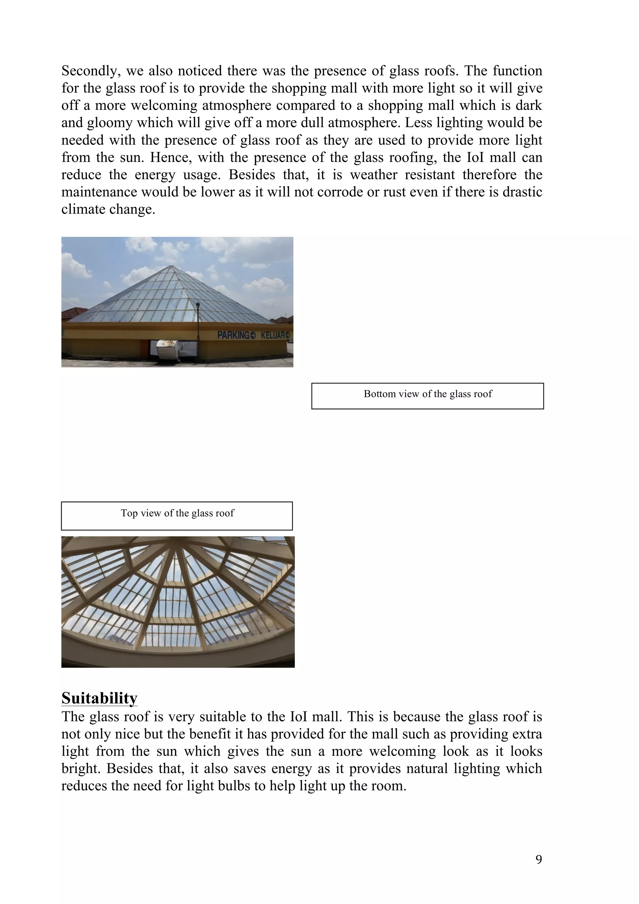   9	
  
Secondly, we also noticed there was the presence of glass roofs. The function
for the glass roof is to provide the shopping mall with more light so it will give
off a more welcoming atmosphere compared to a shopping mall which is dark
and gloomy which will give off a more dull atmosphere. Less lighting would be
needed with the presence of glass roof as they are used to provide more light
from the sun. Hence, with the presence of the glass roofing, the IoI mall can
reduce the energy usage. Besides that, it is weather resistant therefore the
maintenance would be lower as it will not corrode or rust even if there is drastic
climate change.
Suitability
The glass roof is very suitable to the IoI mall. This is because the glass roof is
not only nice but the benefit it has provided for the mall such as providing extra
light from the sun which gives the sun a more welcoming look as it looks
bright. Besides that, it also saves energy as it provides natural lighting which
reduces the need for light bulbs to help light up the room.
Top view of the glass roof
Bottom view of the glass roof
 