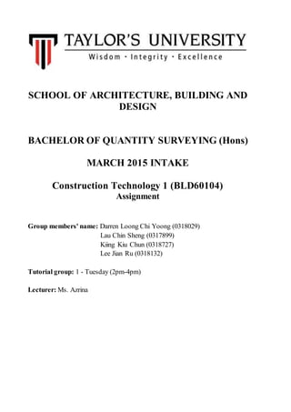 SCHOOL OF ARCHITECTURE, BUILDING AND
DESIGN
BACHELOR OF QUANTITY SURVEYING (Hons)
MARCH 2015 INTAKE
Construction Technology 1 (BLD60104)
Assignment
Group members' name: Darren Loong Chi Yoong (0318029)
Lau Chin Sheng (0317899)
Kiing Kiu Chun (0318727)
Lee Jian Ru (0318132)
Tutorial group: 1 - Tuesday (2pm-4pm)
Lecturer: Ms. Azrina
 