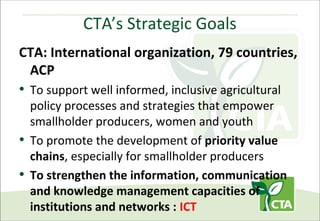 CTA’s Strategic Goals
CTA: International organization, 79 countries,
ACP

• To support well informed, inclusive agricultural

policy processes and strategies that empower
smallholder producers, women and youth
• To promote the development of priority value
chains, especially for smallholder producers
• To strengthen the information, communication
and knowledge management capacities of
institutions and networks : ICT

 
