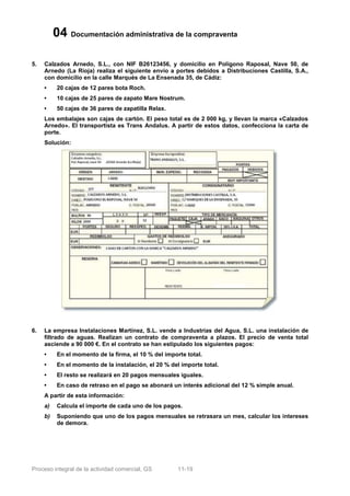 04 Documentación administrativa de la compraventa

5.   Calzados Arnedo, S.L., con NIF B26123456, y domicilio en Polígono Raposal, Nave 50, de
     Arnedo (La Rioja) realiza el siguiente envío a portes debidos a Distribuciones Castilla, S.A.,
     con domicilio en la calle Marqués de La Ensenada 35, de Cádiz:
     •     20 cajas de 12 pares bota Roch.
     •     10 cajas de 25 pares de zapato Mare Nostrum.
     •     50 cajas de 36 pares de zapatilla Relax.
     Los embalajes son cajas de cartón. El peso total es de 2 000 kg, y llevan la marca «Calzados
     Arnedo». El transportista es Trans Andalus. A partir de estos datos, confecciona la carta de
     porte.
     Solución:




6.   La empresa Instalaciones Martínez, S.L. vende a Industrias del Agua, S.L. una instalación de
     filtrado de aguas. Realizan un contrato de compraventa a plazos. El precio de venta total
     asciende a 90 000 €. En el contrato se han estipulado los siguientes pagos:
     •     En el momento de la firma, el 10 % del importe total.
     •     En el momento de la instalación, el 20 % del importe total.
     •     El resto se realizará en 20 pagos mensuales iguales.
     •     En caso de retraso en el pago se abonará un interés adicional del 12 % simple anual.
     A partir de esta información:
     a)    Calcula el importe de cada uno de los pagos.
     b)    Suponiendo que uno de los pagos mensuales se retrasara un mes, calcular los intereses
           de demora.




Proceso integral de la actividad comercial, GS         11-19
 