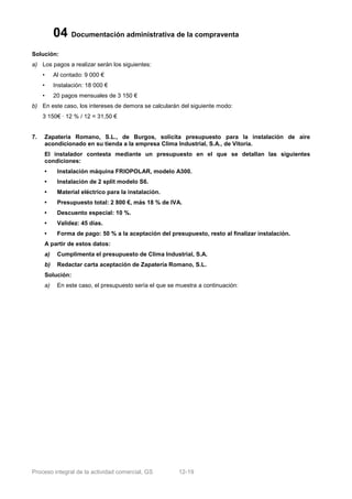 04 Documentación administrativa de la compraventa
Solución:
a) Los pagos a realizar serán los siguientes:
     •    Al contado: 9 000 €
     •    Instalación: 18 000 €
     •    20 pagos mensuales de 3 150 €
b) En este caso, los intereses de demora se calcularán del siguiente modo:
     3 150€ · 12 % / 12 = 31,50 €


7.   Zapatería Romano, S.L., de Burgos, solicita presupuesto para la instalación de aire
     acondicionado en su tienda a la empresa Clima Industrial, S.A., de Vitoria.
     El instalador contesta mediante un presupuesto en el que se detallan las siguientes
     condiciones:
     •     Instalación máquina FRIOPOLAR, modelo A300.
     •     Instalación de 2 split modelo S6.
     •     Material eléctrico para la instalación.
     •     Presupuesto total: 2 800 €, más 18 % de IVA.
     •     Descuento especial: 10 %.
     •     Validez: 45 días.
     •     Forma de pago: 50 % a la aceptación del presupuesto, resto al finalizar instalación.
     A partir de estos datos:
     a)    Cumplimenta el presupuesto de Clima Industrial, S.A.
     b)    Redactar carta aceptación de Zapatería Romano, S.L.
     Solución:
     a)    En este caso, el presupuesto sería el que se muestra a continuación:




Proceso integral de la actividad comercial, GS          12-19
 