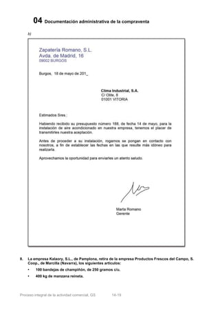 04 Documentación administrativa de la compraventa
     b)




8.   La empresa Kalaory, S.L., de Pamplona, retira de la empresa Productos Frescos del Campo, S.
     Coop., de Marcilla (Navarra), los siguientes artículos:
     •     100 bandejas de champiñón, de 250 gramos c/u.
     •     400 kg de manzana reineta.




Proceso integral de la actividad comercial, GS     14-19
 
