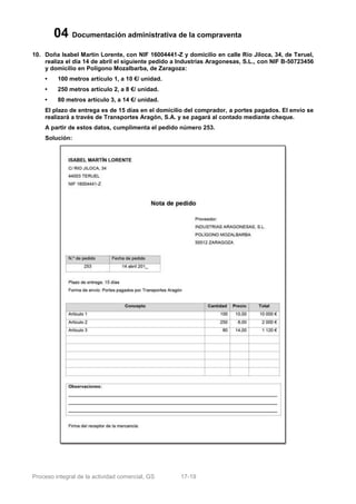 04 Documentación administrativa de la compraventa
10. Doña Isabel Martín Lorente, con NIF 16004441-Z y domicilio en calle Río Jiloca, 34, de Teruel,
    realiza el día 14 de abril el siguiente pedido a Industrias Aragonesas, S.L., con NIF B-50723456
    y domicilio en Polígono Mozalbarba, de Zaragoza:
    •    100 metros artículo 1, a 10 €/ unidad.
    •    250 metros artículo 2, a 8 €/ unidad.
    •    80 metros artículo 3, a 14 €/ unidad.
    El plazo de entrega es de 15 días en el domicilio del comprador, a portes pagados. El envío se
    realizará a través de Transportes Aragón, S.A. y se pagará al contado mediante cheque.
    A partir de estos datos, cumplimenta el pedido número 253.
    Solución:




Proceso integral de la actividad comercial, GS      17-19
 