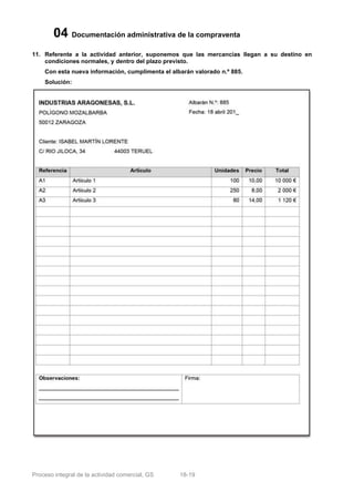 04 Documentación administrativa de la compraventa
11. Referente a la actividad anterior, suponemos que las mercancías llegan a su destino en
    condiciones normales, y dentro del plazo previsto.
    Con esta nueva información, cumplimenta el albarán valorado n.º 885.
    Solución:




Proceso integral de la actividad comercial, GS    18-19
 