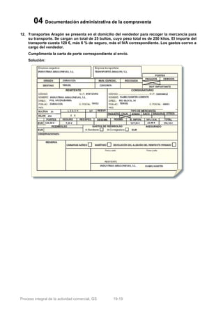 04 Documentación administrativa de la compraventa
12. Transportes Aragón se presenta en el domicilio del vendedor para recoger la mercancía para
    su transporte. Se cargan un total de 25 bultos, cuyo peso total es de 250 kilos. El importe del
    transporte cuesta 120 €, más 6 % de seguro, más el IVA correspondiente. Los gastos corren a
    cargo del vendedor.
    Cumplimenta la carta de porte correspondiente al envío.
    Solución:




Proceso integral de la actividad comercial, GS      19-19
 