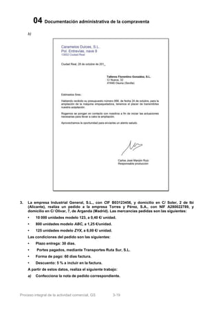 04 Documentación administrativa de la compraventa
     b)




3.   La empresa Industrial General, S.L., con CIF B03123456, y domicilio en C/ Soler, 2 de Ibi
     (Alicante), realiza un pedido a la empresa Torres y Pérez, S.A., con NIF A280022789, y
     domicilio en C/ Olivar, 7, de Arganda (Madrid). Las mercancías pedidas son las siguientes:
     •     10 000 unidades modelo 123, a 0,40 €/ unidad.
     •     800 unidades modelo ABC, a 1,25 €/unidad.
     •     125 unidades modelo ZYX, a 6,00 €/ unidad.
     Las condiciones del pedido son las siguientes:
     •     Plazo entrega: 30 días.
     •     Portes pagados, mediante Transportes Ruta Sur, S.L.
     •     Forma de pago: 60 días factura.
     •     Descuento: 5 % a incluir en la factura.
     A partir de estos datos, realiza el siguiente trabajo:
     a)    Confecciona la nota de pedido correspondiente.




Proceso integral de la actividad comercial, GS          3-19
 