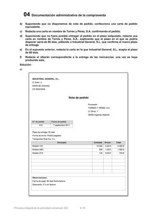 04 Documentación administrativa de la compraventa
    b)    Suponiendo que no disponemos de nota de pedido, confecciona una carta de pedido
          equivalente.
    c)    Redacta una carta en nombre de Torres y Pérez, S.A. confirmando el pedido.
    d)    Suponiendo que no fuera posible entregar el pedido en el plazo estipulado, redacta una
          carta en nombre de Torres y Pérez, S.A., explicando que el plazo en el que se podría
          disponer sería de 60 días, pidiendo a Industrial General, S.L. que confirme el nuevo plazo
          de entrega.
    e)    En el supuesto anterior, redacta la carta en la que Industrial General, S.L. acepta el plazo
          de 60 días.
    f)    Redacta el albarán correspondiente a la entrega de las mercancías, una vez se haya
          producido esta.
    Solución:
    a)




Proceso integral de la actividad comercial, GS        4-19
 