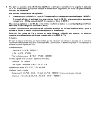 6.   Una persona se dedica a la actividad de albañilería, en el régimen simplificado. El epígrafe de actividad
     es el 501.3 «Albañilería y pequeños trabajos de construcción en general», sin local, y la población tiene
     más de 5 000 habitantes.
     Los módulos que aplica son los siguientes:
     •    Una persona no asalariada. La cuota de IVA devengada por cada persona empleada es de 2 418,67 €.
     •    El vehículo afecto a la actividad tiene una potencia fiscal de 18 CV y una carga máxima autorizada
          no superior a 1 000 kg. La cuota de IVA devengada por CV es de 54,17 €.
     El porcentaje aplicable es del 2%. La cuota mínima resultante al aplicar el porcentaje fijado por la Orden
     Ministerial establecida para la actividad es del 9%.
     Además, suponemos que las cuotas de IVA soportadas a lo largo del año han ascendido a 800 € y que al
     finalizar el año no ha habido variaciones en la plantilla ni en vehículos.
     Determina las cuotas de IVA a ingresar en cada trimestre, sabiendo que, además, ha adquirido
     maquinaria para la actividad, por la cual ha soportado otros 500 € de IVA.
     Solución:
     De cara a resolver el ejercicio, es imprescindible que se actualicen los valores de acuerdo con la normativa
     vigente en el año concreto en que se sitúa la actividad. A continuación se detalla un ejemplo de solución sobre la
     base de los datos vigentes en 2010.
     Cuota devengada:
         1 persona · 2 418,67 € = 2 418,67 €
         18 CV · 54,17 € = 975,06 €
         Total cuota devengada = 2 418,67+ 975,06 = 3 393,73 €
     Cuota a ingresar cada uno de los 3 primeros trimestres:
         3 393,73 € · 2% = 67,87 €
         Total ingreso 3 trimestres: 3 · 67,87 € = 203,61 €
     Cuota mínima anual: 9 % · 3 393,73 € = 305,44 €
     Cuota del cuarto trimestre:
         Cuota anual: 3 393,73 € – 800 € – 1 % de 3 393,73 € = 2 559,79 € (mayor que la cuota mínima)
         A ingresar 4.º trimestre: 2 559,70 € – 203,61 € – 500 € = 1 754,35 €
 