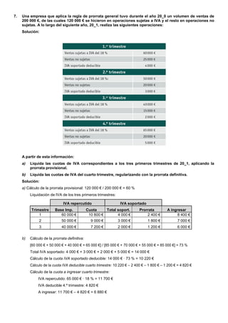 7.   Una empresa que aplica la regla de prorrata general tuvo durante el año 20_0 un volumen de ventas de
     200 000 €, de las cuales 120 000 € se hicieron en operaciones sujetas a IVA y el resto en operaciones no
     sujetas. A lo largo del siguiente año, 20_1, realiza las siguientes operaciones:
     Solución:




     A partir de esta información:
     a)   Liquida las cuotas de IVA correspondientes a los tres primeros trimestres de 20_1, aplicando la
          prorrata provisional.
     b)   Liquida las cuotas de IVA del cuarto trimestre, regularizando con la prorrata definitiva.
     Solución:
     a) Cálculo de la prorrata provisional: 120 000 € / 200 000 € = 60 %
          Liquidación de IVA de los tres primeros trimestres:

                              IVA repercutido                    IVA soportado
          Trimestre      Base Imp.             Cuota     Total soport.       Prorrata         A ingresar
              1             60 000 €            10 800 €       4 000 €           2 400 €           8 400 €
               2             50 000 €            9 000 €        3 000 €           1 800 €            7 000 €
               3             40 000 €            7 200 €        2 000 €           1 200 €            6 000 €

     b)   Cálculo de la prorrata definitiva:
          [60 000 € + 50 000 € + 40 000 € + 65 000 €] / [85 000 € + 70 000 € + 55 000 € + 85 000 €] = 73 %
          Total IVA soportado: 4 000 € + 3 000 € + 2 000 € + 5 000 € = 14 000 €
          Cálculo de la cuota IVA soportado deducible: 14 000 € · 73 % = 10 220 €
          Cálculo de la cuota IVA deducible cuarto trimestre: 10 220 € – 2 400 € – 1 800 € – 1 200 € = 4 820 €
          Cálculo de la cuota a ingresar cuarto trimestre:
               IVA repercutido: 65 000 € · 18 % = 11 700 €
               IVA deducible 4.º trimestre: 4 820 €
               A ingresar: 11 700 € – 4 820 € = 6 880 €
 