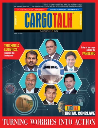 Pages 32 | ` 50
Vol.: XX Issue 9; August 2020
cargotalk.in
ADDPPublication
Postal Reg. No.: DL (ND)-11/6002/2019-20-21. WPP No.: U (C)-272/2019-21 for posting on
04th - 05th of same month at G.P.O. New Delhi-110001; RNI No.: DELENG/2003/10642; Date of Publication: 03/08/2020
Trucking &
logistics:
Enduring the
bumpy ride
pandemic
Role of air cargo
amidst the
turning  worries  into  action
 