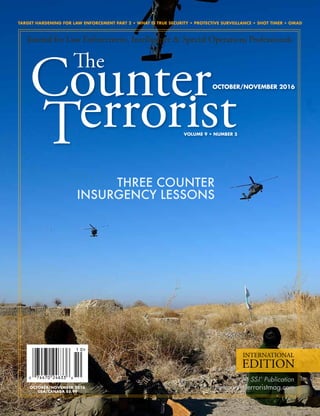 TARGET HARDENING FOR LAW ENFORCEMENT PART 2 • WHAT IS TRUE SECURITY • PROTECTIVE SURVEILLANCE • SHOT TIMER • OMAD
thecounterterroristmag.com
An SSI
®
Publication
VOLUME 9 • NUMBER 5
INTERNATIONAL
EDITION
OCTOBER/NOVEMBER 2016
Journal for Law Enforcement, Intelligence & Special Operations Professionals
THREE COUNTER
INSURGENCY LESSONS
OCTOBER/NOVEMBER 2016
USA/CANADA $5.99
 