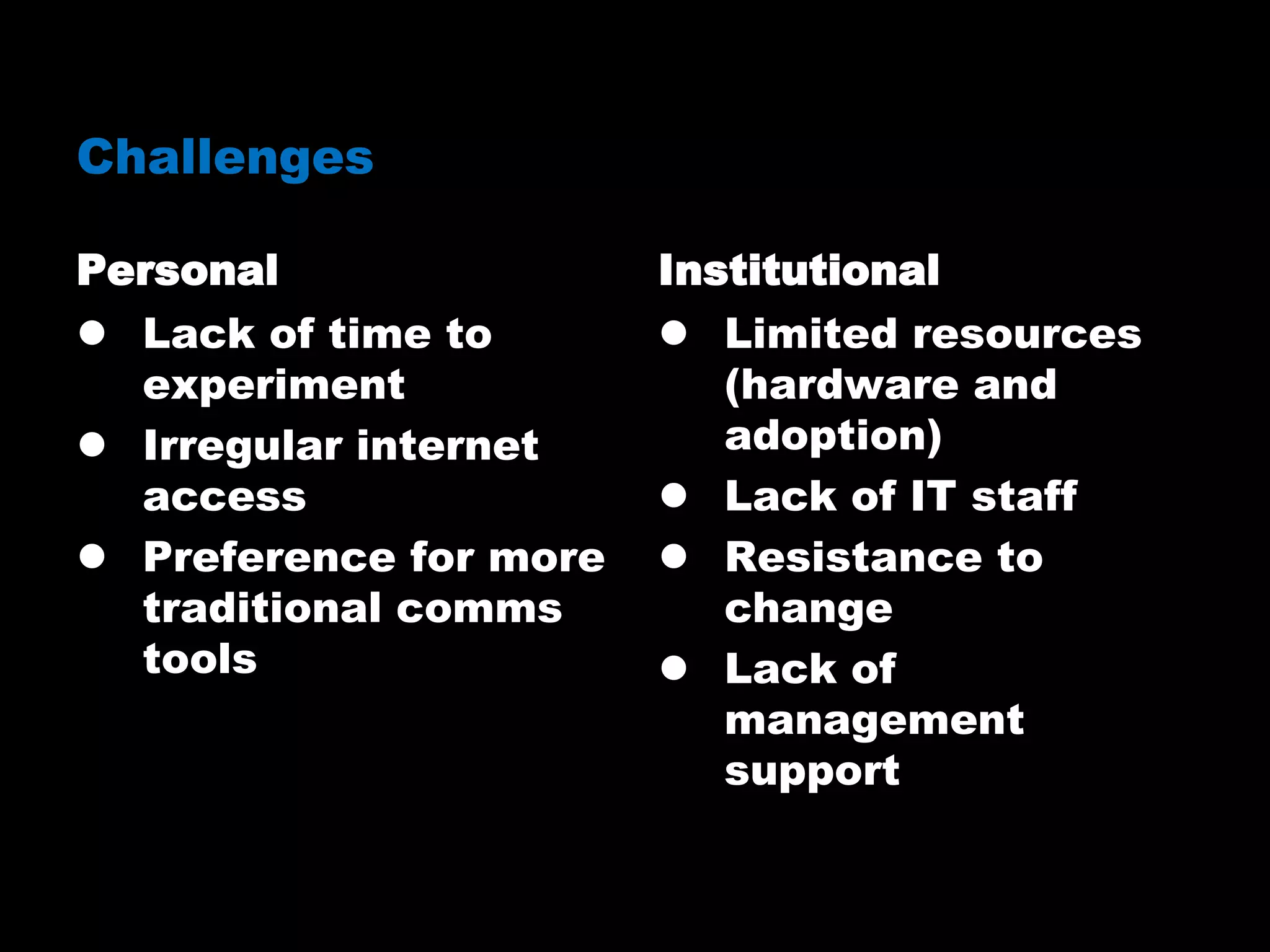 Challenges
Personal
 Lack of time to
experiment
 Irregular internet
access
 Preference for more
traditional comms
tools
Institutional
 Limited resources
(hardware and
adoption)
 Lack of IT staff
 Resistance to
change
 Lack of
management
support
 