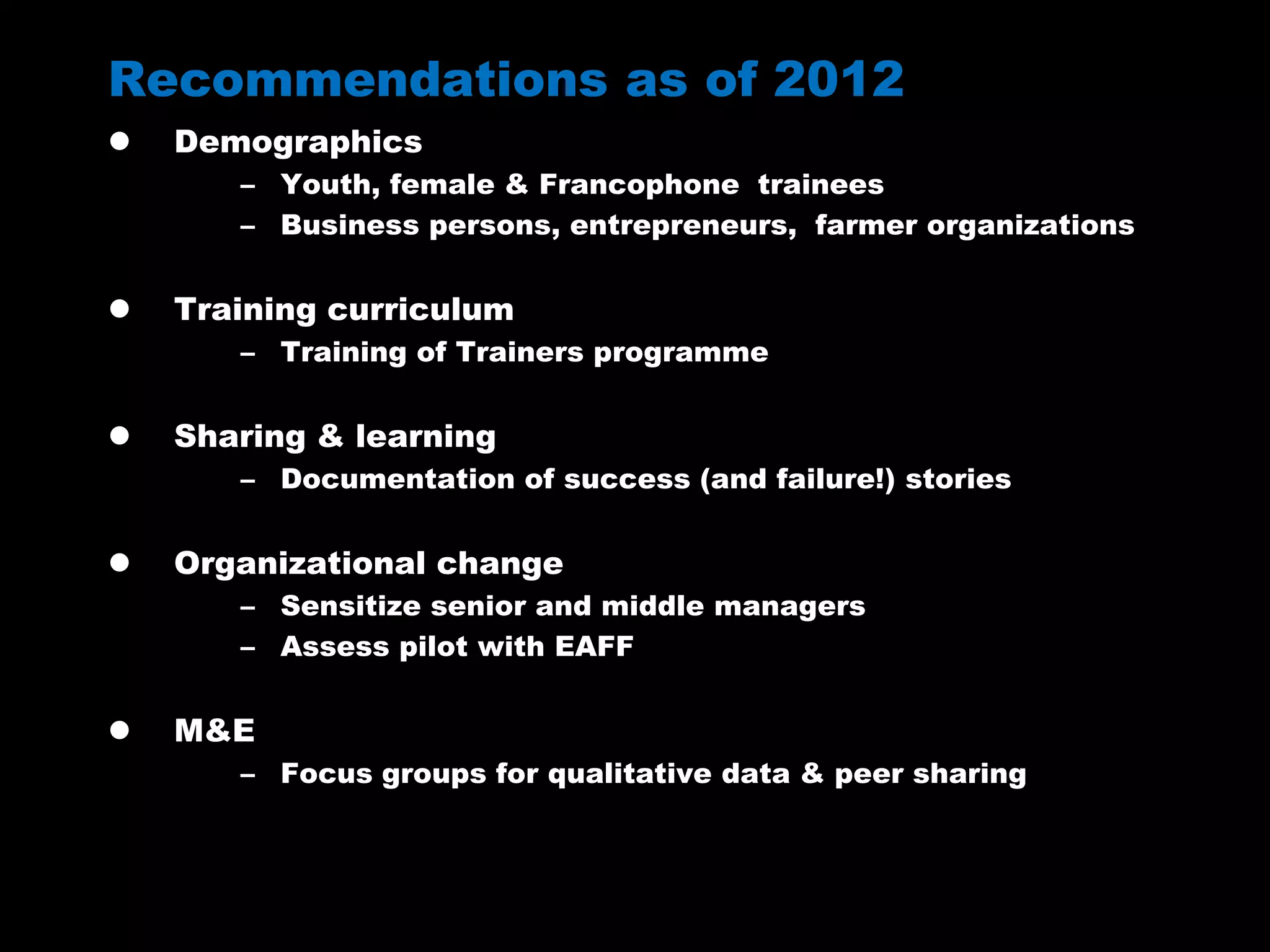 Recommendations as of 2012
 Demographics
– Youth, female & Francophone trainees
– Business persons, entrepreneurs, farmer organizations
 Training curriculum
– Training of Trainers programme
 Sharing & learning
– Documentation of success (and failure!) stories
 Organizational change
– Sensitize senior and middle managers
– Assess pilot with EAFF
 M&E
– Focus groups for qualitative data & peer sharing
 
