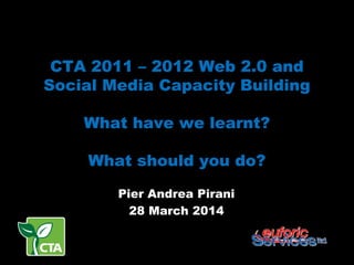 CTA 2011 – 2012 Web 2.0 and
Social Media Capacity Building
What have we learnt?
What should you do?
Pier Andrea Pirani
28 March 2014
 