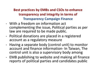 Best practices by EMBs and CSOs to enhance
transparency and integrity in terms of
Transparency Campaign Finance
- With a freedom on information act
complementing the issue, Political parties as per
law are required to be made public.
- Political donations are placed in a registered
account as a regulatory measure
- Having a separate body (control unit) to monitor
account and finance information- In Taiwan, The
control unit is also a supervisory body among
- EMB publishing to website and making all finance
reports of political parties and candidates public
 