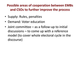 Possible areas of cooperation between EMBs
and CSOs to further improve the process
• Supply: Rules, penalties
• Demand: Voter education
• Joint committee – as a follow-up to initial
discussions – to come up with a reference
model (to cover whole electoral cycle in the
discourse)
 