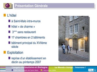 L’hôtel à Saint-Malo intra-muros hôtel « de charme » 3*** sans restaurant 17 chambres en 2 bâtiments  bâtiment principal du XVIIème siècle Exploitation reprise d’un établissement en déclin au printemps 2007  Présentation Générale 