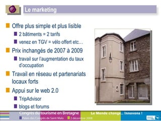 Offre plus simple et plus lisible  2 bâtiments = 2 tarifs venez en TGV = vélo offert etc… Prix inchangés de 2007 à 2009  travail sur l’augmentation du taux d’occupation Travail en réseau et partenariats locaux forts Appui sur le web 2.0  TripAdvisor blogs et forums Le marketing 